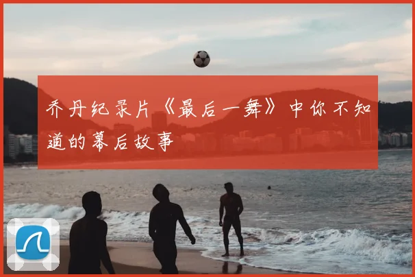 乔丹纪录片《最后一舞》中你不知道的幕后故事