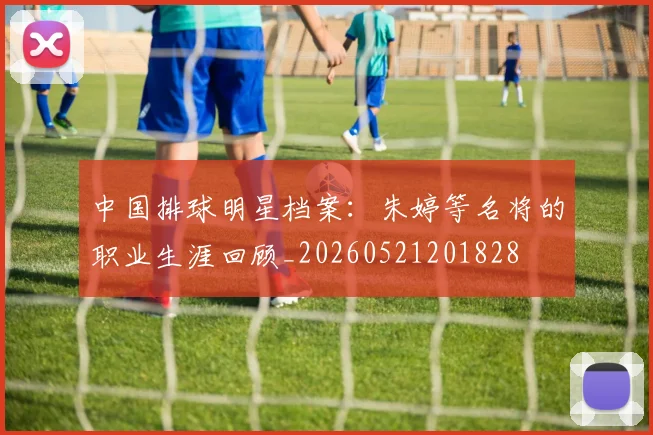 中国排球明星档案：朱婷等名将的职业生涯回顾_20260521201828