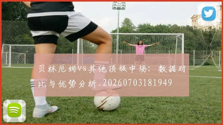 贝林厄姆vs其他顶级中场:数据对比与优势分析_20260703181949