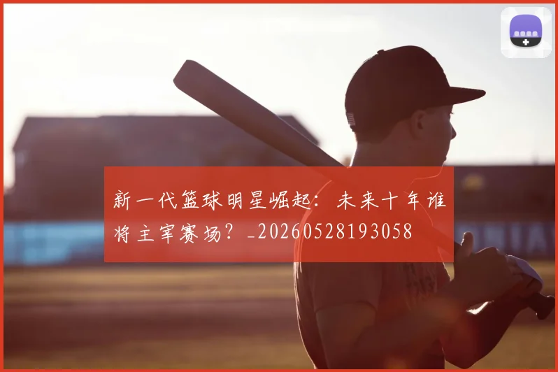 新一代篮球明星崛起:未来十年谁将主宰赛场?_20260528193058
