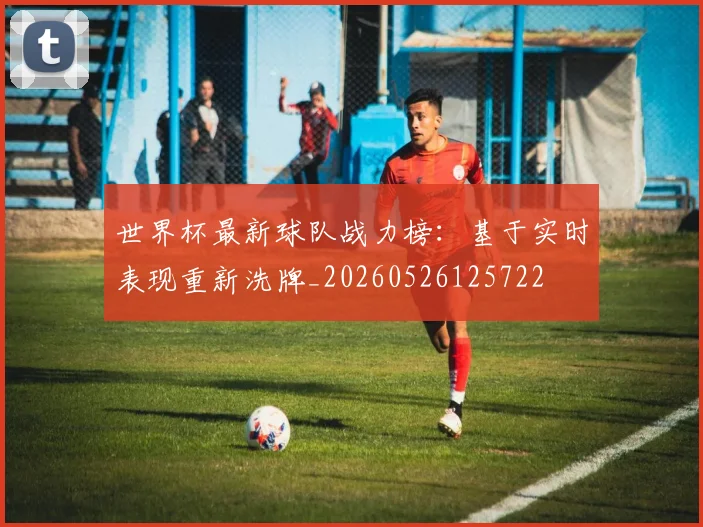 世界杯最新球队战力榜：基于实时表现重新洗牌_20260526125722