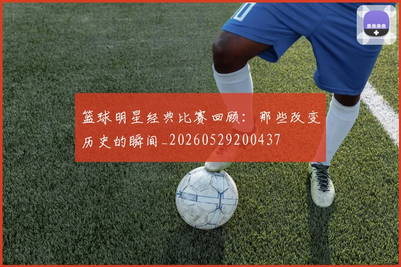 篮球明星经典比赛回顾:那些改变历史的瞬间_20260529200437