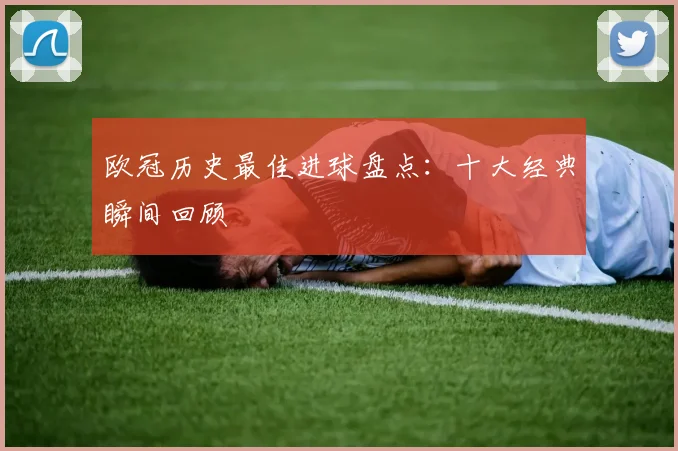 欧冠历史最佳进球盘点:十大经典瞬间回顾