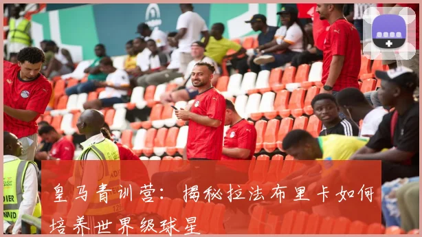 皇马青训营：揭秘拉法布里卡如何培养世界级球星