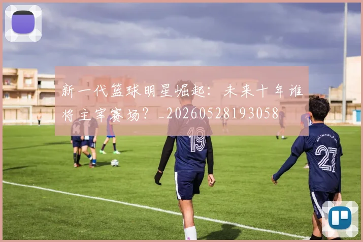 新一代篮球明星崛起:未来十年谁将主宰赛场?_20260528193058