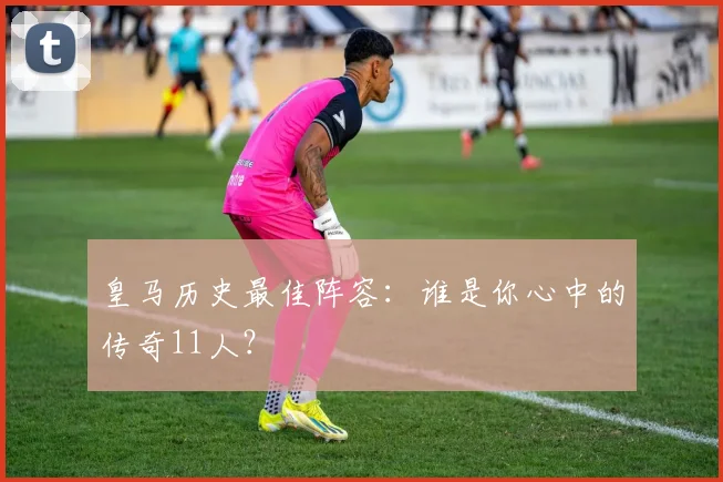 皇马历史最佳阵容:谁是你心中的传奇11人?