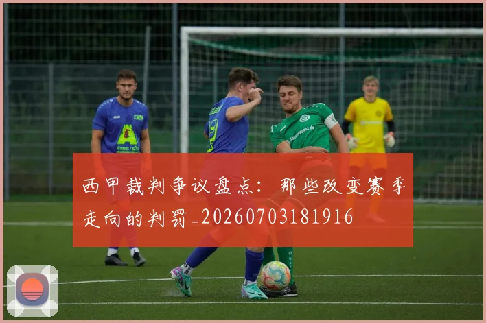 西甲裁判争议盘点:那些改变赛季走向的判罚_20260703181916