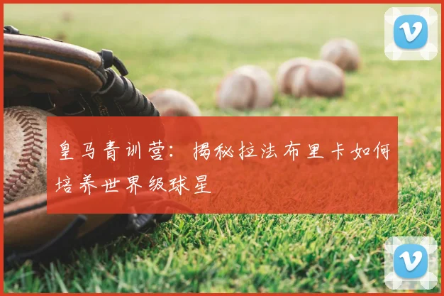 皇马青训营:揭秘拉法布里卡如何培养世界级球星