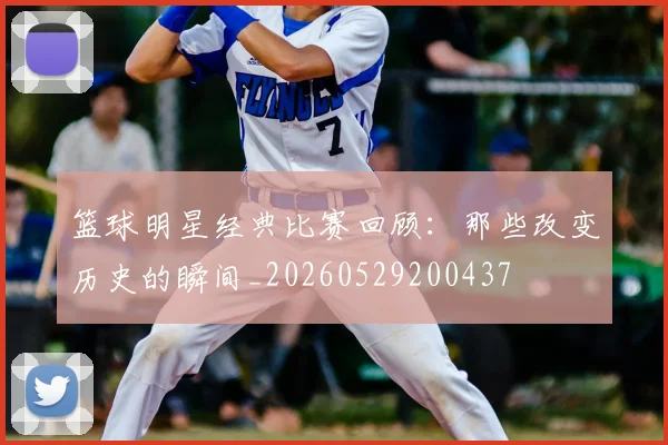 篮球明星经典比赛回顾:那些改变历史的瞬间_20260529200437
