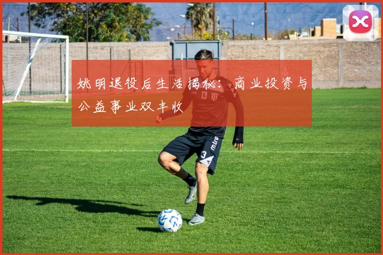 姚明退役后生活揭秘:商业投资与公益事业双丰收