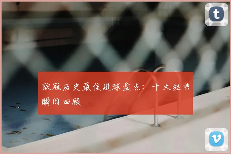 欧冠历史最佳进球盘点：十大经典瞬间回顾