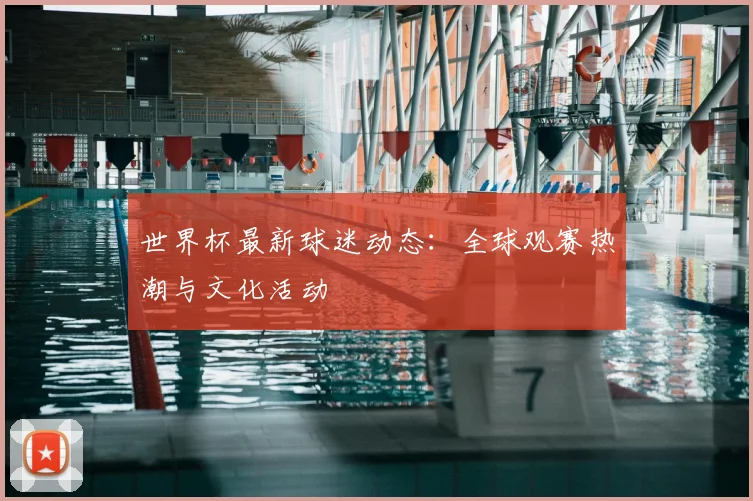 世界杯最新球迷动态:全球观赛热潮与文化活动