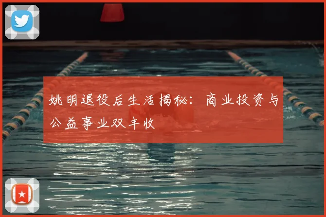 姚明退役后生活揭秘：商业投资与公益事业双丰收